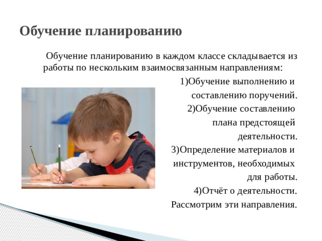 Обучение планированию Обучение планированию в каждом классе складывается из работы по нескольким взаимосвязанным направлениям:  1)Обучение выполнению и составлению поручений. 2)Обучение составлению плана предстоящей деятельности. 3)Определение материалов и инструментов, необходимых для работы. 4)Отчёт о деятельности. Рассмотрим эти направления. 