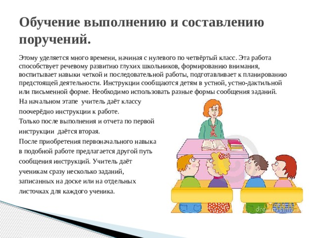 Обучение выполнению и составлению поручений. Этому уделяется много времени, начиная с нулевого по четвёртый класс. Эта работа способствует речевому развитию глухих школьников, формированию внимания, воспитывает навыки четкой и последовательной работы, подготавливает к планированию предстоящей деятельности. Инструкции сообщаются детям в устной, устно-дактильной или письменной форме. Необходимо использовать разные формы сообщения заданий. На начальном этапе учитель даёт классу поочерёдно инструкции к работе. Только после выполнения и отчета по первой инструкции даётся вторая. После приобретения первоначального навыка в подобной работе предлагается другой путь сообщения инструкций. Учитель даёт ученикам сразу несколько заданий, записанных на доске или на отдельных листочках для каждого ученика. 