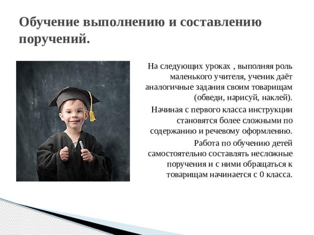 Обучение выполнению и составлению поручений. На следующих уроках , выполняя роль маленького учителя, ученик даёт аналогичные задания своим товарищам (обведи, нарисуй, наклей). Начиная с первого класса инструкции становятся более сложными по содержанию и речевому оформлению.  Работа по обучению детей самостоятельно составлять несложные поручения и с ними обращаться к товарищам начинается с 0 класса. 