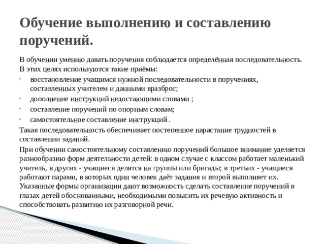 Обучение выполнению и составлению поручений. В обучении умению давать поручения соблюдается определённая последовательность. В этих целях используются такие приёмы: восстановление учащимся нужной последовательности в поручениях, составленных учителем и данными вразброс; дополнение инструкций недостающими словами ; составление поручений по опорным словам; самостоятельное составление инструкций . Такая последовательность обеспечивает постепенное нарастание трудностей в составлении заданий. При обучении самостоятельному составлению поручений большое внимание уделяется разнообразию форм деятельности детей: в одном случае с классом работает маленький учитель, в других - учащиеся делятся на группы или бригады; в третьих - учащиеся работают парами, в которых один человек даёт задания и второй выполняет их. Указанные формы организации дают возможность сделать составление поручений в глазах детей обоснованными, необходимыми повысить их речевую активность и способствовать развитию их разговорной речи. 