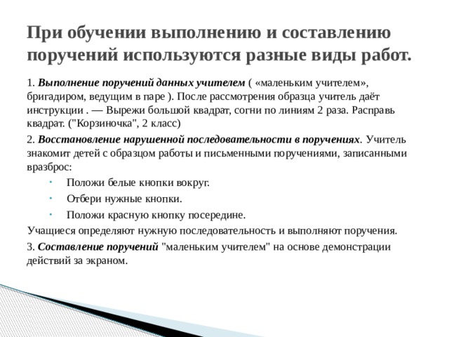 При обучении выполнению и составлению поручений используются разные виды работ. 1. Выполнение поручений данных учителем ( «маленьким учителем», бригадиром, ведущим в паре ). После рассмотрения образца учитель даёт инструкции . — Вырежи большой квадрат, согни по линиям 2 раза. Расправь квадрат. (