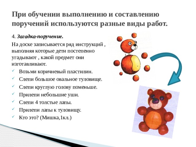 При обучении выполнению и составлению поручений используются разные виды работ. 4. Загадка-поручение. На доске записывается ряд инструкций , выполняя которые дети постепенно угадывают , какой предмет они изготавливают. Возьми коричневый пластилин. Слепи большое овальное туловище. Слепи круглую голову поменьше. Прилепи небольшие уши. Слепи 4 толстые лапы. Прилепи лапы к туловищу.  Кто это? (Мишка,1кл.) 