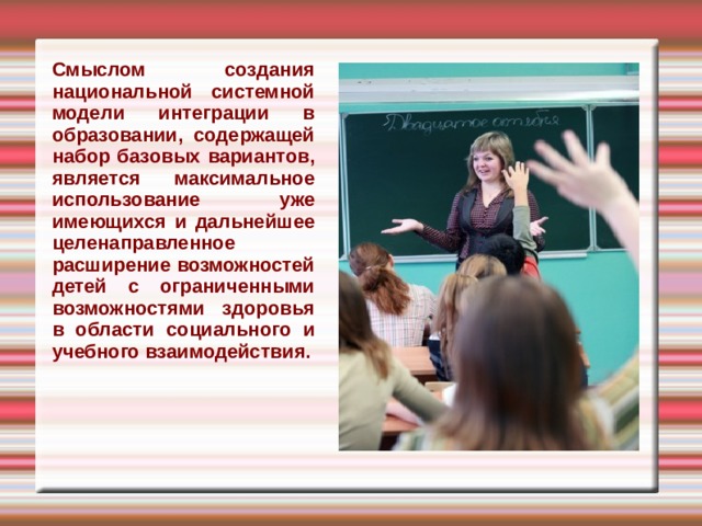 Смыслом создания национальной системной модели интеграции в образовании, содержащей набор базовых вариантов, является максимальное использование уже имеющихся и дальнейшее целенаправленное расширение возможностей детей с ограниченными возможностями здоровья в области социального и учебного взаимодействия.   