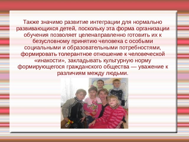 Также значимо развитие интеграции для нормально развивающихся детей, поскольку эта форма организации обучения позволяет целенаправленно готовить их к безусловному принятию человека с особыми социальными и образовательными потребностями, формировать толерантное отношение к человеческой «инакости», закладывать культурную норму формирующегося гражданского общества — уважение к различиям между людьми. 