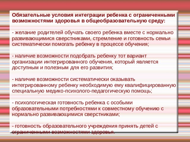 Обязательные условия интеграции ребен­ка с ограниченными возможностями здо­ровья в общеобразовательную среду: - желание родителей обучать своего ребенка вместе с нормально развивающи­мися сверстниками, стремление и готов­ность семьи систематически помогать ре­бенку в процессе обучения; - наличие возможности подобрать ребенку тот вариант организации интег­рированного обучения, который является доступным и полезным для его развития; - наличие возможности систематичес­ки оказывать интегрированному ребенку необходимую ему квалифицированную специальную медико-психолого-педаго­гическую помощь; - психологическая готовность ребенка с особыми образовательными потребнос­тями к совместному обучению с нормаль­но развивающимися сверстниками; - готовность образовательного учреж­дения принять детей с ограниченными возможностями здоровья. 