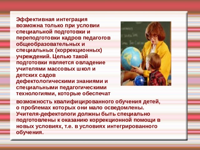 Эффективная интеграция возможна только при условии специальной подготовки и переподготовки кадров педагогов общеобразовательных и специальных (коррекционных) учреждений. Целью такой подготовки является овладение учителями массовых школ и детских садов дефекто л огическими знаниями и специальными педагогическими технологиями, которые обеспечат  возможность квалифицированного обучения детей, о проблемах которых они мало осведомлены. Учителя-дефектологи должны быть специально подготовлены к оказанию коррекционной помощи в новых условиях, т.е. в условиях интегрированного обучения. 