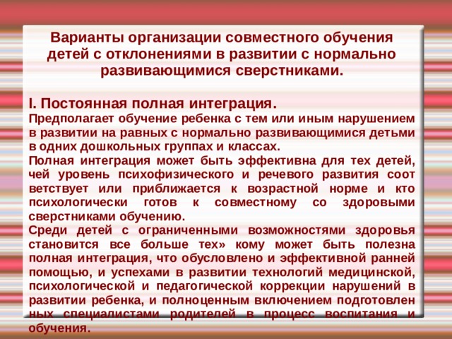 Варианты организации совместного обучения детей с отклонениями в развитии с нор­мально развивающимися сверстниками.  I. Постоянная полная интеграция. Предполагает обучение ребенка с тем или иным нарушением в развитии на равных с нормально развивающимися детьми в од­них дошкольных группах и классах. Полная интеграция может быть эф­фективна для тех детей, чей уровень пси­хофизического и речевого развития соот­ветствует или приближается к возраст­ной норме и кто психологически готов к совместному со здоровыми сверстниками обучению. Среди детей с ограниченными воз­можностями здоровья становится все больше тех» кому может быть полезна полная интеграция, что обусловлено и эффективной ранней помощью, и успеха­ми в развитии технологий медицинской, психологической и педагогической кор­рекции нарушений в развитии ребенка, и полноценным включением подготовлен­ных специалистами родителей в процесс воспитания и обучения. 