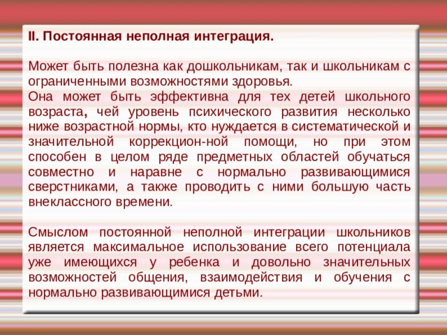 II. Постоянная неполная интеграция.  Может быть полезна как дошкольникам, так и школьникам с ограниченными возмож­ностями здоровья. Она может быть эффективна для тех детей школьного возраста , чей уровень психического развития несколько ниже возрастной нормы, кто нуждается в систе­матической и значительной коррекцион-ной помощи, но при этом способен в це­лом ряде предметных областей обучаться совместно и наравне с нормально разви­вающимися сверстниками, а также прово­дить с ними большую часть внеклассного времени. Смыслом постоянной неполной интег­рации школьников является максималь­ное использование всего потенциала уже имеющихся у ребенка и довольно значи­тельных возможностей общения, взаимо­действия и обучения с нормально разви­вающимися детьми. 