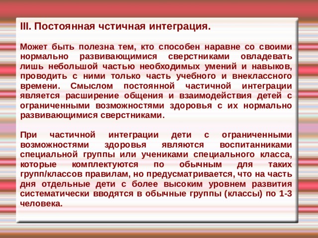 III. Постоянная чстичная интеграция.  Может быть полезна тем, кто способен наравне со своими нормально развивающимися сверстниками овладевать лишь небольшой частью необходимых уме­ний и навыков, проводить с ними только часть учебного и внеклассного времени. Смыслом постоянной частичной интег­рации является расширение общения и взаимодействия детей с ограниченными возможностями здоровья с их нормально развивающимися сверстниками.  При частичной интеграции дети с ог­раниченными возможностями здоровья являются воспитанниками специальной группы или учениками специального клас­са, которые комплектуются по обычным для таких групп/классов правилам, но предусматривается, что на часть дня отде­льные дети с более высоким уровнем раз­вития систематически вводятся в обычные группы (классы) по 1-3 человека.  