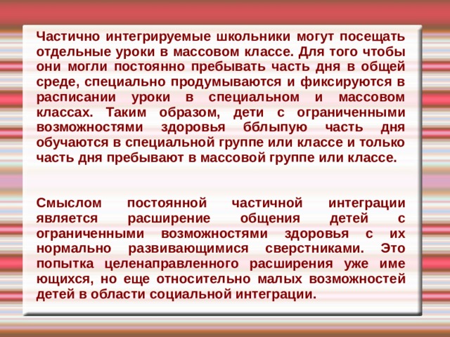 Частично интегрируемые школьники могут посещать отдельные уроки в мас­совом классе. Для того чтобы они могли постоянно пребывать часть дня в общей среде, специально продумываются и фик­сируются в расписании уроки в специаль­ном и массовом классах. Таким образом, дети с ограниченными возможностями здоровья бблыпую часть дня обучаются в специальной группе или классе и только часть дня пребывают в массовой группе или классе. Смыслом постоянной частичной интеграции является расширение обще­ния детей с ограниченными возможнос­тями здоровья с их нормально развива­ющимися сверстниками. Это попытка целенаправленного расширения уже име­ющихся, но еще относительно малых воз­можностей детей в области социальной интеграции. 