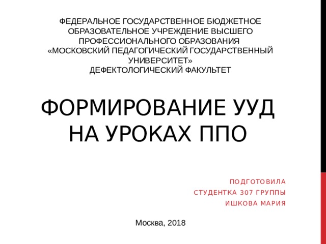 ФЕДЕРАЛЬНОЕ ГОСУДАРСТВЕННОЕ БЮДЖЕТНОЕ ОБРАЗОВАТЕЛЬНОЕ УЧРЕЖДЕНИЕ ВЫСШЕГО ПРОФЕССИОНАЛЬНОГО ОБРАЗОВАНИЯ «МОСКОВСКИЙ ПЕДАГОГИЧЕСКИЙ ГОСУДАРСТВЕННЫЙ УНИВЕРСИТЕТ» ДЕФЕКТОЛОГИЧЕСКИЙ ФАКУЛЬТЕТ Формирование ууд на уроках ппо Подготовила Студентка 307 группы Ишкова мария Москва, 2018 