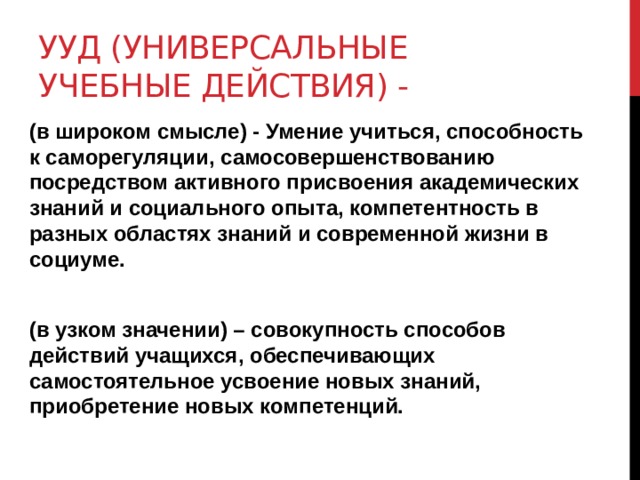 УУД (универсальные учебные действия) - (в широком смысле) - Умение учиться, способность к саморегуляции, самосовершенствованию посредством активного присвоения академических знаний и социального опыта, компетентность в разных областях знаний и современной жизни в социуме.  (в узком значении) – совокупность способов действий учащихся, обеспечивающих самостоятельное усвоение новых знаний, приобретение новых компетенций. 
