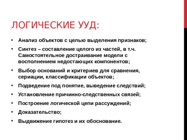 Логические ууд: Анализ объектов с целью выделения признаков; Синтез – составление целого из частей, в т.ч. Самостоятельное достраивание модели с восполнением недостающих компонентов; Выбор оснований и критериев для сравнения, сериации, классификации объектов; Подведение под понятие, выведение следствий; Установление причинно-следственных связей; Построение логической цепи рассуждений; Доказательство; Выдвижение гипотез и их обоснование. 