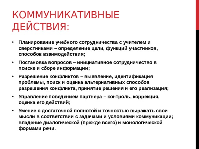 Коммуникативные действия: Планирование учебного сотрудничества с учителем и сверстниками – определение цели, функций участников, способов взаимодействия; Постановка вопросов – инициативное сотрудничество в поиске и сборе информации; Разрешение конфликтов – выявление, идентификация проблемы, поиск и оценка альтернативных способов разрешения конфликта, принятие решения и его реализация; Управление поведением партнера – контроль, коррекция, оценка его действий; Умение с достаточной полнотой и точностью выражать свои мысли в соответствии с задачами и условиями коммуникации; владение диалогической (прежде всего) и монологической формами речи. 