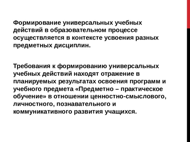 Формирование универсальных учебных действий в образовательном процессе осуществляется в контексте усвоения разных предметных дисциплин.  Требования к формированию универсальных учебных действий находят отражение в планируемых результатах освоения программ и учебного предмета «Предметно – практическое обучение» в отношении ценностно-смыслового, личностного, познавательного и коммуникативного развития учащихся. 