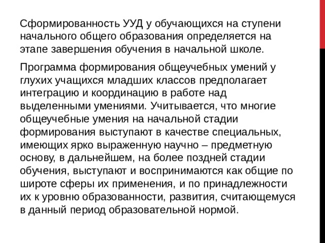 Сформированность УУД у обучающихся на ступени начального общего образования определяется на этапе завершения обучения в начальной школе. Программа формирования общеучебных умений у глухих учащихся младших классов предполагает интеграцию и координацию в работе над выделенными умениями. Учитывается, что многие общеучебные умения на начальной стадии формирования выступают в качестве специальных, имеющих ярко выраженную научно – предметную основу, в дальнейшем, на более поздней стадии обучения, выступают и воспринимаются как общие по широте сферы их применения, и по принадлежности их к уровню образованности, развития, считающемуся в данный период образовательной нормой. 