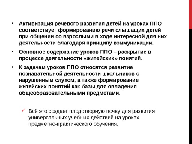 Активизация речевого развития детей на уроках ППО соответствует формированию речи слышащих детей при общении со взрослыми в ходе интересной для них деятельности благодаря принципу коммуникации. Основное содержание уроков ППО – раскрытие в процессе деятельности «житейских» понятий. К задачам уроков ППО относятся развитие познавательной деятельности школьников с нарушенным слухом, а также формирование житейских понятий как базы для овладения общеобразовательными предметами.  Всё это создает плодотворную почву для развития универсальных учебных действий на уроках предметно-практического обучения. Всё это создает плодотворную почву для развития универсальных учебных действий на уроках предметно-практического обучения. 