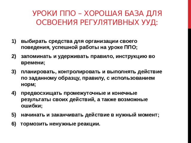Уроки ппо – хорошая база для освоения регулятивных УУД: выбирать средства для организации своего поведения, успешной работы на уроке ППО; запоминать и удерживать правило, инструкцию во времени; планировать, контролировать и выполнять действие по заданному образцу, правилу, с использованием норм; предвосхищать промежуточные и конечные результаты своих действий, а также возможные ошибки; начинать и заканчивать действие в нужный момент; 6) тормозить ненужные реакции. 