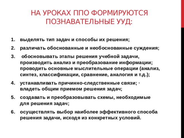 На уроках ппо формируются познавательные ууд: выделять тип задач и способы их решения; различать обоснованные и необоснованные суждения;  обосновывать этапы решения учебной задачи, производить анализ и преобразование информации; проводить основные мыслительные операции (анализ, синтез, классификации, сравнение, аналогия и т.д.); устанавливать причинно-следственные связи; · владеть общим приемом решения задач; создавать и преобразовывать схемы, необходимые для решения задач; осуществлять выбор наиболее эффективного способа решения задачи, исходя из конкретных условий. 