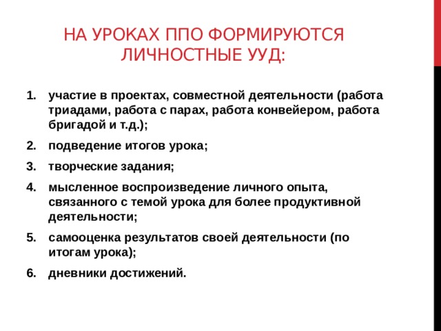 На уроках ппо формируются личностные ууд: участие в проектах, совместной деятельности (работа триадами, работа с парах, работа конвейером, работа бригадой и т.д.); подведение итогов урока; творческие задания; мысленное воспроизведение личного опыта, связанного с темой урока для более продуктивной деятельности; самооценка результатов своей деятельности (по итогам урока); дневники достижений. 