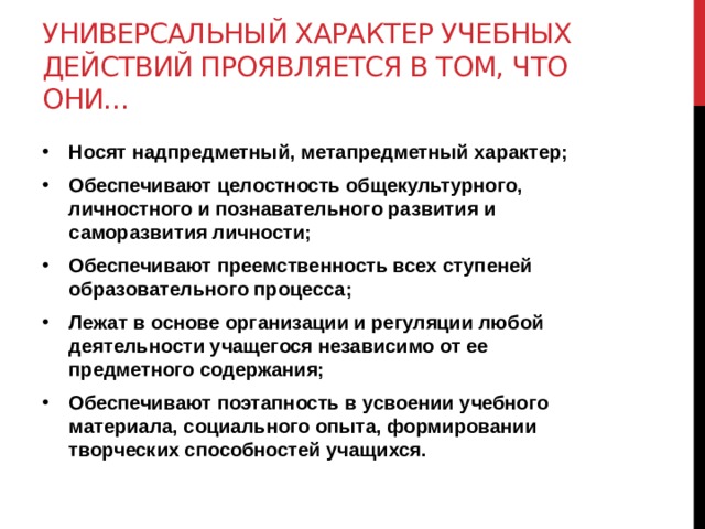 Универсальный характер учебных действий проявляется в том, что они… Носят надпредметный, метапредметный характер; Обеспечивают целостность общекультурного, личностного и познавательного развития и саморазвития личности; Обеспечивают преемственность всех ступеней образовательного процесса; Лежат в основе организации и регуляции любой деятельности учащегося независимо от ее предметного содержания; Обеспечивают поэтапность в усвоении учебного материала, социального опыта, формировании творческих способностей учащихся. 