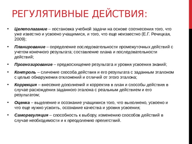 Регулятивные действия: Целеполагание – постановка учебной задачи на основе соотнесения того, что уже известно и усвоено учащимися, и того, что еще неизвестно (Е.Г. Речицкая, 2009); Планирование – определение последовательности промежуточных действий с учетом конечного результата; составление плана и последовательности действий; Прогнозирование – предвосхищение результата и уровня усвоения знаний; Контроль – сличение способа действия и его результата с заданным эталоном с целью обнаружения отклонений и отличий от этого эталона; Коррекция – внесение дополнений и корректив в план и способы действия в случае расхождения заданного эталона с реальным действием и его результатом; Оценка – выделение и осознание учащимися того, что выполнено, усвоено и что еще нужно усвоить, осознание качества и уровня усвоения; Саморегуляция – способность к выбору, изменению способов действий в случае необходимости и к преодолению препятствий. 