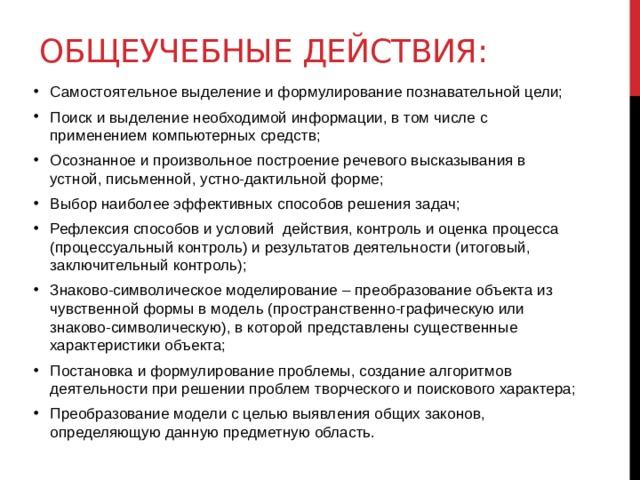 Общеучебные действия: Самостоятельное выделение и формулирование познавательной цели; Поиск и выделение необходимой информации, в том числе с применением компьютерных средств; Осознанное и произвольное построение речевого высказывания в устной, письменной, устно-дактильной форме; Выбор наиболее эффективных способов решения задач; Рефлексия способов и условий действия, контроль и оценка процесса (процессуальный контроль) и результатов деятельности (итоговый, заключительный контроль); Знаково-символическое моделирование – преобразование объекта из чувственной формы в модель (пространственно-графическую или знаково-символическую), в которой представлены существенные характеристики объекта; Постановка и формулирование проблемы, создание алгоритмов деятельности при решении проблем творческого и поискового характера; Преобразование модели с целью выявления общих законов, определяющую данную предметную область.  