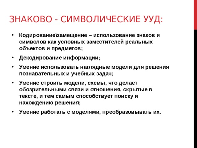 Знаково - символические ууд: Кодирование\замещение – использование знаков и символов как условных заместителей реальных объектов и предметов; Декодирование информации; Умение использовать наглядные модели для решения познавательных и учебных задач; Умение строить модели, схемы, что делает обозрительными связи и отношения, скрытые в тексте, и тем самым способствует поиску и нахождению решения; Умение работать с моделями, преобразовывать их. 
