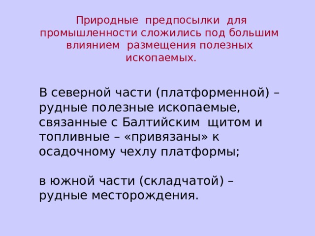 Природные предпосылки для промышленности сложились под большим влиянием размещения полезных ископаемых. В северной части (платформенной) – рудные полезные ископаемые, связанные с Балтийским щитом и топливные – «привязаны» к осадочному чехлу платформы; в южной части (складчатой) – рудные месторождения. 