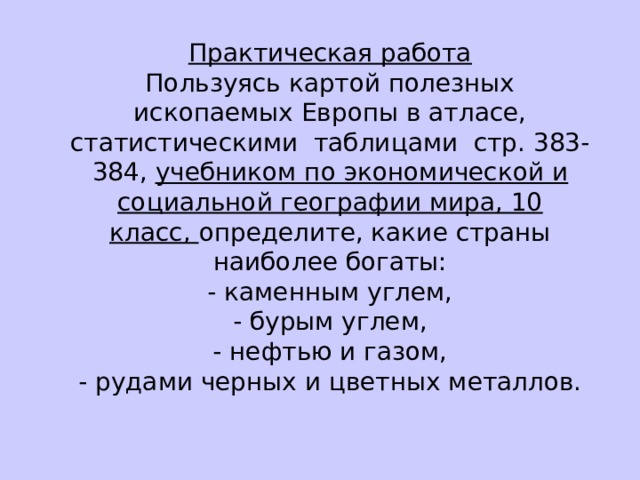 Практическая работа Пользуясь картой полезных ископаемых Европы в атласе, статистическими  таблицами  стр. 383-384,  учебником по экономической и социальной географии мира, 10 класс,  определите, какие страны наиболее богаты: - каменным углем, - бурым углем, - нефтью и газом, - рудами черных и цветных металлов. 