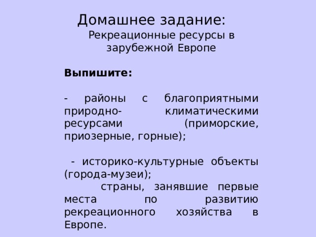 Домашнее задание: Рекреационные ресурсы в зарубежной Европе Выпишите: - районы с благоприятными природно- климатическими ресурсами (приморские, приозерные, горные);  - историко-культурные объекты (города-музеи);  страны, занявшие первые места по развитию рекреационного хозяйства в Европе. 