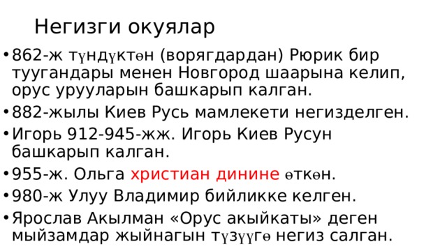 Негизги окуялар 862-ж т ү нд ү кт ө н (ворягдардан) Рюрик бир туугандары менен Новгород шаарына келип, орус урууларын башкарып калган. 882-жылы Киев Русь мамлекети негизделген. Игорь 912-945-жж. Игорь Киев Русун башкарып калган. 955-ж. Ольга христиан динине ө тк ө н. 980-ж Улуу Владимир бийликке келген. Ярослав Акылман «Орус акыйкаты» деген мыйзамдар жыйнагын т ү з үү г ө негиз салган. 