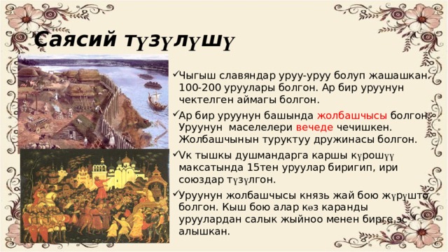 Саясий т ү з ү л ү ш ү Чыгыш славяндар уруу-уруу болуп жашашкан. 100-200 уруулары болгон. Ар бир уруунун чектелген аймагы болгон. Ар бир уруунун башында жолбашчысы болгон. Уруунун маселелери вечеде чечишкен. Жолбашчынын туруктуу дружинасы болгон. Vк тышкы душмандарга каршы к ү рош үү максатында 15тен уруулар биригип, ири союздар т ү з ү лгон. Уруунун жолбашчысы князь жай бою ж ү р ү што болгон. Кыш бою алар к ө з каранды уруулардан салык жыйноо менен бирге эс алышкан. 