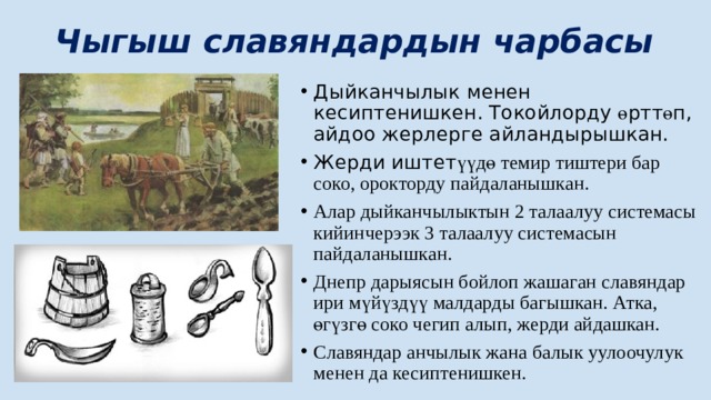 Чыгыш славяндардын чарбасы Дыйканчылык менен кесиптенишкен. Токойлорду ө ртт ө п, айдоо жерлерге айландырышкан. Жерди иштет үүд ө темир тиштери бар соко, орокторду пайдаланышкан. Алар дыйканчылыктын 2 талаалуу системасы кийинчерээк 3 талаалуу системасын пайдаланышкан. Днепр дарыясын бойлоп жашаган славяндар ири мүйүздүү малдарды багышкан. Атка, ө гүзг ө соко чегип алып, жерди айдашкан. Славяндар анчылык жана балык уулоочулук менен да кесиптенишкен. 