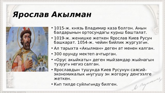 Ярослав Акылман 1015-ж. князь Владимир каза болгон. Анын балдарынын ортосундагы кур ө ш башталат. 1019-ж. женишке жеткен Ярослав Киев Русун башкарат. 1054-ж. чейин бийлик жургузг ө н. Ал тарыхта «Акылман» деген ат менен калган. 300 орунду мектеп ачтырган. «Орус акыйкаты» деген мыйзамдар жыйнагын тузууг ө негиз салган. Ярославдын тушунда Киев Русунун саясий-экономикалык ө нугушу эн жогорку денгээлге жеткен. К ө п тилде суйл ө г ө нду билген. 
