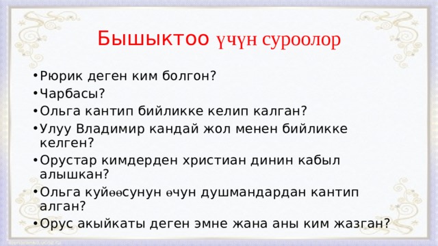Бышыктоо үчүн суроолор Рюрик деген ким болгон? Чарбасы? Ольга кантип бийликке келип калган? Улуу Владимир кандай жол менен бийликке келген? Орустар кимдерден христиан динин кабыл алышкан? Ольга куй өө сунун ө чун душмандардан кантип алган? Орус акыйкаты деген эмне жана аны ким жазган? 