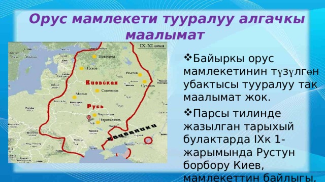 Орус мамлекети тууралуу алгачкы маалымат Байыркы орус мамлекетинин т ү з ү лг ө н убактысы тууралуу так маалымат жок. Парсы тилинде жазылган тарыхый булактарда IХк 1-жарымында Рустун борбору Киев, мамлекеттин байлыгы, салыктары тууралуу маалыматтар айтылат. 