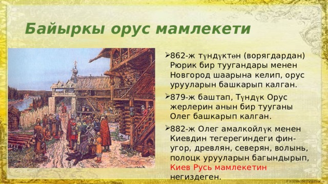 Байыркы орус мамлекети 862-ж т ү нд ү кт ө н (ворягдардан) Рюрик бир туугандары менен Новгород шаарына келип, орус урууларын башкарып калган. 879-ж баштап, Т ү нд ү к Орус жерлерин анын бир тууганы Олег башкарып калган. 882-ж Олег амалкойл ү к менен Киевдин тегерегиндеги фин-угор, древлян, северян, волынь, полоцк урууларын багындырып, Киев Русь мамлекетин негиздеген. 