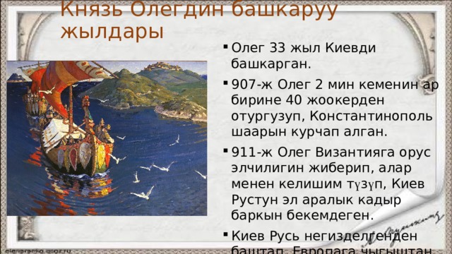Князь Олегдин башкаруу жылдары Олег 33 жыл Киевди башкарган. 907-ж Олег 2 мин кеменин ар бирине 40 жоокерден отургузуп, Константинополь шаарын курчап алган. 911-ж Олег Византияга орус элчилигин жиберип, алар менен келишим т ү з ү п, Киев Рустун эл аралык кадыр баркын бекемдеген. Киев Русь негизделгенден баштап, Европага чыгыштан к ө чм ө н элдердин чабуулу токтогон. Ыйык Олег жыландын уусунан ө лг ө н. 