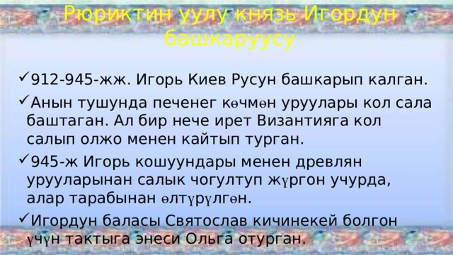 Рюриктин уулу князь Игордун башкаруусу 912-945-жж. Игорь Киев Русун башкарып калган. Анын тушунда печенег к ө чм ө н уруулары кол сала баштаган. Ал бир нече ирет Византияга кол салып олжо менен кайтып турган. 945-ж Игорь кошуундары менен древлян урууларынан салык чогултуп ж ү ргон учурда, алар тарабынан ө лт ү р ү лг ө н. Игордун баласы Святослав кичинекей болгон ү ч ү н тактыга энеси Ольга отурган. 