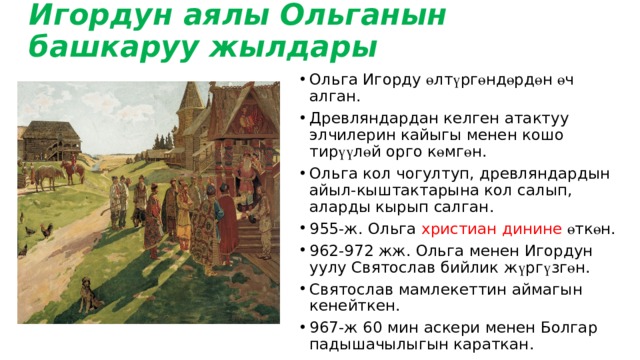 Игордун аялы Ольганын башкаруу жылдары Ольга Игорду ө лт ү рг ө нд ө рд ө н ө ч алган. Древляндардан келген атактуу элчилерин кайыгы менен кошо тир үү л ө й орго к ө мг ө н. Ольга кол чогултуп, древляндардын айыл-кыштактарына кол салып, аларды кырып салган. 955-ж. Ольга христиан динине ө тк ө н. 962-972 жж. Ольга менен Игордун уулу Святослав бийлик ж ү рг ү зг ө н. Святослав мамлекеттин аймагын кенейткен. 967-ж 60 мин аскери менен Болгар падышачылыгын караткан. 