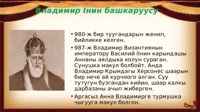 Владимир Iнин башкаруусу   980-ж бир туугандарын женип, бийликке келген. 987-ж Владимир Византиянын императору Василий IIнин карындашы Аннаны аялдыка колун сураган. Сунушка макул болбойт. Анда Владимир Крымдагы Херсонес шаарын бир нече ай курчоого алган. Суу тутугун бузгандан кийин, шаар калкы дарбазаны ачып жиберген. Аргасыз Анна Владимирге турмушка чыгууга макул болгон. 