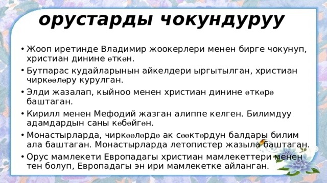орустарды чокундуруу Жооп иретинде Владимир жоокерлери менен бирге чокунуп, христиан динине ө тк ө н. Бутпарас кудайларынын айкелдери ыргытылган, христиан чирк өө л ө ру курулган. Элди жазалап, кыйноо менен христиан динине ө тк ө р ө баштаган. Кирилл менен Мефодий жазган алиппе келген. Билимдуу адамдардын саны к ө б ө йг ө н. Монастырларда, чирк өө л ө рд ө ак с өө кт ө рдун балдары билим ала баштаган. Монастырларда летопистер жазыла баштаган. Орус мамлекети Европадагы христиан мамлекеттери менен тен болуп, Европадагы эн ири мамлекетке айланган. 