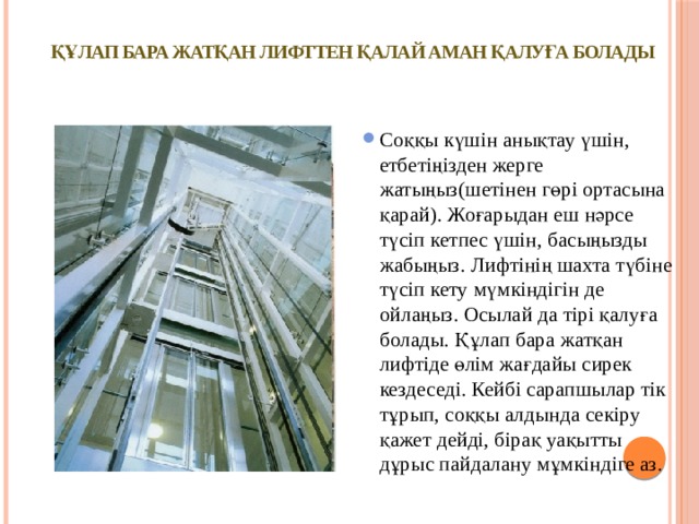 ҚҰЛАП БАРА ЖАТҚАН ЛИФТТЕН ҚАЛАЙ АМАН ҚАЛУҒА БОЛАДЫ   Соққы күшін анықтау үшін, етбетіңізден жерге жатыңыз(шетінен гөрі ортасына қарай). Жоғарыдан еш нәрсе түсіп кетпес үшін, басыңызды жабыңыз. Лифтінің шахта түбіне түсіп кету мүмкіндігін де ойлаңыз. Осылай да тірі қалуға болады. Құлап бара жатқан лифтіде өлім жағдайы сирек кездеседі. Кейбі сарапшылар тік тұрып, соққы алдында секіру қажет дейді, бірақ уақытты дұрыс пайдалану мұмкіндіге аз. 