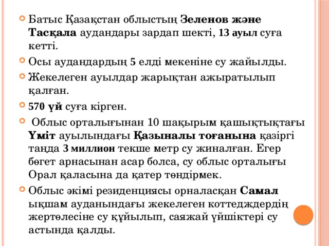 Батыс Қазақстан облыстың Зеленов және Тасқала аудандары зардап шекті, 13 ауыл суға кетті. Осы аудандардың 5 елді мекеніне су жайылды. Жекелеген ауылдар жарықтан ажыратылып қалған. 570 үй суға кірген.  Облыс орталығынан 10 шақырым қашықтықтағы Үміт ауылындағы Қазыналы тоғанына қазіргі таңда 3 миллион текше метр су жиналған. Егер бөгет арнасынан асар болса, су облыс орталығы Орал қаласына да қатер төндірмек. Облыс әкімі резиденциясы орналасқан Самал ықшам ауданындағы жекелеген коттедждердің жертөлесіне су құйылып, саяжай үйшіктері су астында қалды. 