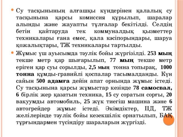 Су тасқынының алғашқы күндерінен қалалық су тасқынына қарсы комиссия құрылып, шаралар алынды және жауапты тұлғалар бекітілді. Селдің бетін қайтаруда тек коммуналдық қызметтер техникалары ғана емес, қала кәсіпорындары, шаруа қожалықтары, ТЖ техникалары тартылды. Жұмыс үш ауысымда тәулік бойы жүргізілді. 253 мың текше метр қар шығарылып, 77 мың текше метр еріген қар суы сорылды, 2,5 мың   тонна топырақ,  1000 тонна құмды-гравийлі қоспалар тасымалданды. Күн сайын 500 адамға дейін апат орнында жұмыс істеді. Су тасқынына қарсы жұмыстар кезінде 78 самосвал, 6  бірлік жер қазатын техника, 15 су соратын сорғы, 20 вакуумды автомобиль, 25 жүк тиегіш машина және 6 автогрейдер жұмыс істеді. Әкімдіктер, ІІД, ТЖ желілерінде тәулік бойы кезекшілік орнатылып, БАҚ тұрғындармен түсіндіру шараларын жүргізді. 