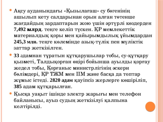 Ақсу ауданындағы «Қызылағаш» су бөгенінің ашылып кету салдарынан орын алған төтенше жағдайдың зардаптарын жою үшін әртүрлі көздерден 7,492 млрд . теңге келіп түскен. ҚР мемлекеттік материалдық қоры мен қайырымдылық ұйымдардан 245,3 млн. теңге көлемінде азық-түлік пен мүліктік заттар жеткізілген. 33 а дамнан тұратын құтқарушылар тобы, су-құтқару қызметі, Талдықорған өңірі бойынша ауылды қорғау жедел тобы, Қорғаныс министрлігінің әскери бөлімдері, ҚР ТЖМ мен ІІМ және басқа да топтар жұмыс істеді. 2820 адам қауіпсіз жерлерге көшіріліп, 385 адам құтқарылған. Қысқа уақыт ішінде электр жарығы мен телефон байланысы, ауыз судың жеткізілуі қалпына келтірілді. 