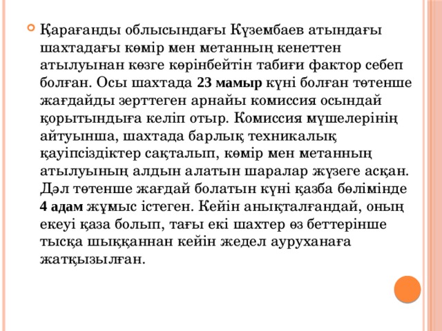 Қарағанды облысындағы Күзембаев атындағы шахтадағы көмір мен метанның кенеттен атылуынан көзге көрінбейтін табиғи фактор себеп болған. Осы шахтада 23 мамыр күні болған төтенше жағдайды зерттеген арнайы комиссия осындай қорытындыға келіп отыр. Комиссия мүшелерінің айтуынша, шахтада барлық техникалық қауіпсіздіктер сақталып, көмір мен метанның атылуының алдын алатын шаралар жүзеге асқан. Дәл төтенше жағдай болатын күні қазба бөлімінде 4 адам жұмыс істеген. Кейін анықталғандай, оның екеуі қаза болып, тағы екі шахтер өз беттерінше тысқа шыққаннан кейін жедел ауруханаға жатқызылған. 