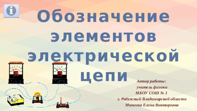 Обозначение элементов электрической цепи Автор работы: учитель физики МБОУ СОШ № 1 г. Радужный Владимирской области Мимеева Елена Викторовна  