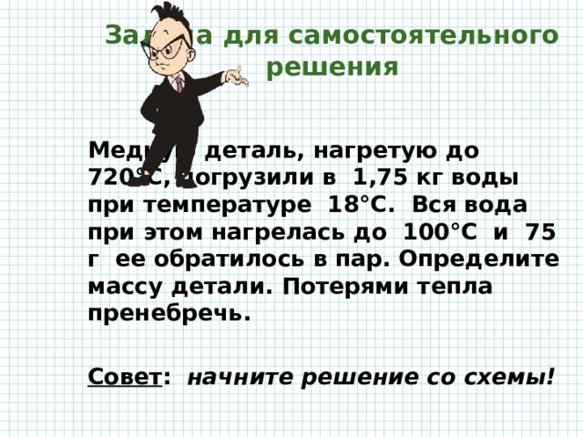 Задача для самостоятельного решения Медную деталь, нагретую до 720°С, погрузили в 1,75 кг воды при температуре 18°С. Вся вода при этом нагрелась до 100°С и 75 г ее обратилось в пар. Определите массу детали. Потерями тепла пренебречь.  Совет : начните решение со схемы! 
